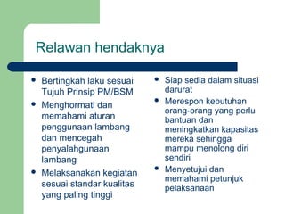 Relawan hendaknya

   Bertingkah laku sesuai       Siap sedia dalam situasi
    Tujuh Prinsip PM/BSM          darurat
   Menghormati dan
                                 Merespon kebutuhan
                                  orang-orang yang perlu
    memahami aturan               bantuan dan
    penggunaan lambang            meningkatkan kapasitas
    dan mencegah                  mereka sehingga
    penyalahgunaan                mampu menolong diri
    lambang                       sendiri
   Melaksanakan kegiatan
                                 Menyetujui dan
                                  memahami petunjuk
    sesuai standar kualitas       pelaksanaan
    yang paling tinggi
 
