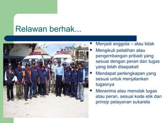 Relawan berhak...
                       Menjadi anggota – atau tidak
                       Mengikuti pelatihan atau
                        pengembangan pribadi yang
                        sesuai dengan peran dan tugas
                        yang telah disepakati
                       Mendapat perlengkapan yang
                        sesuai untuk menjalankan
                        tugasnya
                       Menerima atau menolak tugas
                        atau peran, sesuai kode etik dan
                        prinsip pelayanan sukarela
 