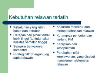 Kebutuhan relawan terlatih
   Kebutuhan yang lebih             Kesulitan merekrut dan
    besar dan berubah                 mempertahankan relawan
   Harapan dari pihak terkait       Kurangnya pengetahuan
    lebih tinggi (tuntutan akan       tentang PM
    kualitas semakin tinggi)         Kebijakan dan
   Semakin banyaknya                 kesepakatan
    kompetisi
   Strategi 2010 tergantung
                                     Perubahan sifat
    pada relawan                      kerelawanan, yang disebut
                                      manajemen sistematis
                                      relawan
 