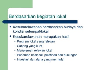 Berdasarkan kegiatan lokal
 Kesukarelawanan   berdasarkan budaya dan
  kondisi setempat/lokal
 Kesukarelawanan merupakan hasil
  –   Program lokal yang relevan
  –   Cabang yang kuat
  –   Manajemen relawan lokal
  –   Pedoman nasional, pelatihan dan dukungan
  –   Investasi dan dana yang memadai
 