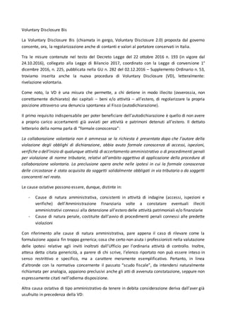 Voluntary Disclosure Bis
La Voluntary Disclosure Bis (chiamata in gergo, Voluntary Disclosure 2.0) proposta dal governo
consente, ora, la regolarizzazione anche di contanti e valori al portatore conservati in Italia.
Tra le misure contenute nel testo del Decreto Legge del 22 ottobre 2016 n. 193 (in vigore dal
24.10.2016), collegato alla Legge di Bilancio 2017, coordinato con la Legge di conversione 1°
dicembre 2016, n. 225, pubblicata nella GU n. 282 del 02.12.2016 – Supplemento Ordinario n. 53,
troviamo inserita anche la nuova procedura di Voluntary Disclosure (VD), letteralmente:
rivelazione volontaria.
Come noto, la VD è una misura che permette, a chi detiene in modo illecito (ovverossia, non
correttamente dichiarato) dei capitali – beni e/o attività – all’estero, di regolarizzare la propria
posizione attraverso una denuncia spontanea al Fisco (autodichiarazione).
Il primo requisito indispensabile per poter beneficiare dell’autodichiarazione è quello di non avere
a proprio carico accertamenti già avviati per attività e patrimoni detenuti all’estero. Il dettato
letterario della norma parla di “formale conoscenza”:
La collaborazione volontaria non è ammessa se la richiesta è presentata dopo che l’autore della
violazione degli obblighi di dichiarazione, abbia avuto formale conoscenza di accessi, ispezioni,
verifiche o dell’inizio di qualunque attività di accertamento amministrativo o di procedimenti penali
per violazione di norme tributarie, relativi all’ambito oggettivo di applicazione della procedura di
collaborazione volontaria. La preclusione opera anche nelle ipotesi in cui la formale conoscenza
delle circostanze è stata acquisita da soggetti solidalmente obbligati in via tributaria o da soggetti
concorrenti nel reato.
Le cause ostative possono essere, dunque, distinte in:
- Cause di natura amministrativa, consistenti in attività di indagine (accessi, ispezioni e
verifiche) dell’Amministrazione Finanziaria volte a constatare eventuali illeciti
amministrativi connessi alla detenzione all’estero delle attività patrimoniali e/o finanziarie
- Cause di natura penale, costituite dall’avvio di procedimenti penali connessi alle predette
violazioni
Con riferimento alle cause di natura amministrativa, pare appena il caso di rilevare come la
formulazione appaia fin troppo generica; cosa che certo non aiuta i professionisti nella valutazione
delle ipotesi relative agli inviti inoltrati dall’Ufficio per l’ordinaria attività di controllo. Inoltre,
attesa detta citata genericità, a parere di chi scrive, l’elenco riportato non può essere inteso in
senso restrittivo e specifico, ma a carattere meramente esemplificativo. Pertanto, in linea
d’altronde con la normativa concernente il passato “scudo fiscale”, da intendersi naturalmente
richiamata per analogia, appaiono preclusivi anche gli atti di avvenuta constatazione, seppure non
espressamente citati nell’odierna disposizione.
Altra causa ostativa di tipo amministrativo da tenere in debita considerazione deriva dall’aver già
usufruito in precedenza della VD:
 
