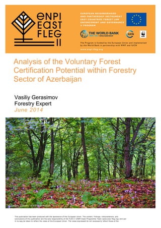 © Sergey Trepet / WWF-Azerbaijan
Analysis of the Voluntary Forest
Certification Potential within Forestry
Sector of Azerbaijan
Vasiliy Gerasimov
Forestry Expert
June 2014
This publication has been produced with the assistance of the European Union. The content, findings, interpretations, and
conclusions of this publication are the sole responsibility of the FLEG II (ENPI East) Programme Team (www.enpi -fleg.org) and can
in no way be taken to reflect the views of the European Union. The views expressed do not necessarily reflect those of the
Implementing Organizations.
 