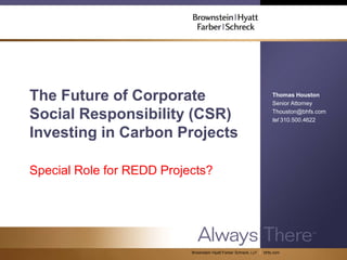 The Future of Corporate                                               Thomas Houston
                                                                      Senior Attorney

Social Responsibility (CSR)                                           Thouston@bhfs.com
                                                                      tel 310.500.4622

Investing in Carbon Projects

Special Role for REDD Projects?




                           Brownstein Hyatt Farber Schreck, LLP   bhfs.com
 