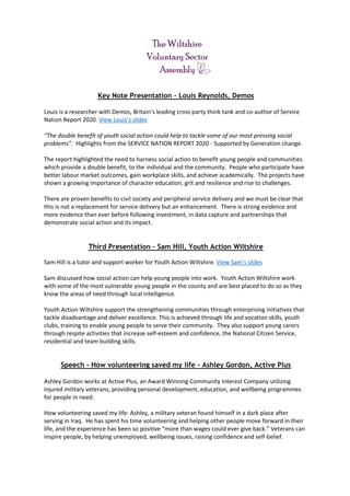 Key Note Presentation - Louis Reynolds, Demos
Louis is a researcher with Demos, Britain’s leading cross party think tank and co-author of Service
Nation Report 2020. View Louis’s slides
“The double benefit of youth social action could help to tackle some of our most pressing social
problems”. Highlights from the SERVICE NATION REPORT 2020 - Supported by Generation change.
The report highlighted the need to harness social action to benefit young people and communities
which provide a double benefit, to the individual and the community. People who participate have
better labour market outcomes, gain workplace skills, and achieve academically. The projects have
shown a growing importance of character education, grit and resilience and rise to challenges.
There are proven benefits to civil society and peripheral service delivery and we must be clear that
this is not a replacement for service delivery but an enhancement. There is strong evidence and
more evidence than ever before following investment, in data capture and partnerships that
demonstrate social action and its impact.
Third Presentation – Sam Hill, Youth Action Wiltshire
Sam Hill is a tutor and support worker for Youth Action Wiltshire. View Sam’s slides
Sam discussed how social action can help young people into work. Youth Action Wiltshire work
with some of the most vulnerable young people in the county and are best placed to do so as they
know the areas of need through local intelligence.
Youth Action Wiltshire support the strengthening communities through enterprising initiatives that
tackle disadvantage and deliver excellence. This is achieved through life and vocation skills, youth
clubs, training to enable young people to serve their community. They also support young carers
through respite activities that increase self-esteem and confidence, the National Citizen Service,
residential and team building skills.
Speech - How volunteering saved my life – Ashley Gordon, Active Plus
Ashley Gordon works at Active Plus, an Award Winning Community Interest Company utilizing
injured military veterans, providing personal development, education, and wellbeing programmes
for people in need.
How volunteering saved my life: Ashley, a military veteran found himself in a dark place after
serving in Iraq. He has spent his time volunteering and helping other people move forward in their
life, and the experience has been so positive “more than wages could ever give back.” Veterans can
inspire people, by helping unemployed, wellbeing issues, raising confidence and self-belief.
 