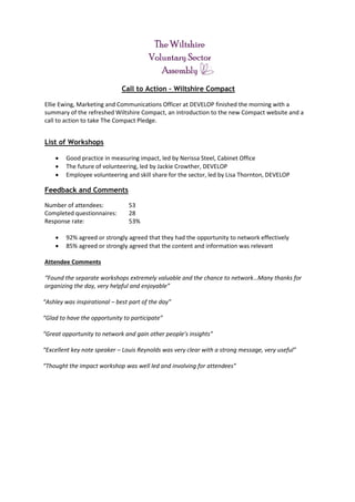 Call to Action – Wiltshire Compact
Ellie Ewing, Marketing and Communications Officer at DEVELOP finished the morning with a
summary of the refreshed Wiltshire Compact, an introduction to the new Compact website and a
call to action to take The Compact Pledge.
List of Workshops
 Good practice in measuring impact, led by Nerissa Steel, Cabinet Office
 The future of volunteering, led by Jackie Crowther, DEVELOP
 Employee volunteering and skill share for the sector, led by Lisa Thornton, DEVELOP
Feedback and Comments
Number of attendees: 53
Completed questionnaires: 28
Response rate: 53%
 92% agreed or strongly agreed that they had the opportunity to network effectively
 85% agreed or strongly agreed that the content and information was relevant
Attendee Comments
“Found the separate workshops extremely valuable and the chance to network…Many thanks for
organizing the day, very helpful and enjoyable”
“Ashley was inspirational – best part of the day”
“Glad to have the opportunity to participate”
“Great opportunity to network and gain other people’s insights”
“Excellent key note speaker – Louis Reynolds was very clear with a strong message, very useful”
“Thought the impact workshop was well led and involving for attendees”
 