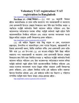 Voluntary VAT registration | VAT
registration in Bangladesh
http://pupilshub.com/vat-registration-bd-vat-bd/224
Section 17| †¯^”Qv wbeÜb|― (1) aviv 16 Abyhvqx wbeÜb
nB‡Z Ae¨vnwZcÖvß †h ‡Kvb e¨w³ Ki‡hvM¨ cY¨ mieivnKvix ev Ki‡hvM¨
†mev cÖ`vbKvix wnmv‡e †¯^”Qvq wbeÜ‡bi Rb¨ wewa Øviv wba©vwiZ di‡g I
c×wZ‡Z mswkøó Kg©KZ©vi wbKU Av‡e`b Kwi‡Z cvwi‡eb Ges D³
Av‡e`bcÎ me©‡Zvfv‡e h_vh_ ewjqv mswkøó Kg©KZ©v mš‘ó nB‡j wZwb
Av‡e`bKvix‡K wbewÜZ Kwi‡eb Ges Zvnvi e¨emvq mbv³KiY msL¨v
D‡jøL Kwiqv Zvnv‡K GKwU wbeÜbcÎ cÖ`vb Kwi‡eb|
http://pupilshub.com/vat-registration-bd-vat-bd/224
(2) GB AvB‡b wfbœiƒc hvnv wKQy _vKzK bv †Kb, evsjv‡`‡k
cÖ¯‘ZK…Z, Drcvw`Z ev Avg`vwbK…Z †Kvb c‡Y¨i we‡µZv, n¯ÍvšÍiKvix ev
BRviv cÖ`vbKvix A_ev, wØZxq Zdwm‡j ewY©Z †mev cÖ`vbKvix †Kvb e¨w³
whwb aviv 15 Gi Dc-aviv (1) Gi AvIZv-ewnf~©Z wZwb B”Qv Kwi‡j
Ki‡hvM¨ cY¨ mieivnKvix ev Ki‡hvM¨ †mev cÖ`vbKvix wnmv‡e †¯^”Qvq
wbeÜ‡bi Rb¨ wewa Øviv wba©vwiZ di‡g I c×wZ‡Z mswkøó Kg©KZ©vi wbKU
Av‡e`b Kwi‡Z cvwi‡eb Ges D³ Av‡e`bcÎ me©‡Zvfv‡e h_vh_ ewjqv
mswkøó Kg©KZ©v mš‘ó nB‡j wZwb Av‡e`bKvix‡K wbewÜZ Kwi‡eb Ges
Zvnvi e¨emvq mbv³KiY msL¨v D‡jøL Kwiqv Zvnv‡K GKwU wbeÜbcÎ
cÖ`vb Kwi‡eb; Ges GBiƒc wbewÜZ e¨w³ GB AvB‡bi Aaxb Ki`vZv
wnmv‡e we‡ewPZ nB‡eb Ges GB AvB‡bi Aaxb Ki wbiƒcY I cwi‡kva
m¤úwK©Z mswkøó mKj weavb Zuvnvi †¶‡Î cÖ‡hvR¨ nB‡e|
http://pupilshub.com/vat-registration-bd-vat-bd/224
 