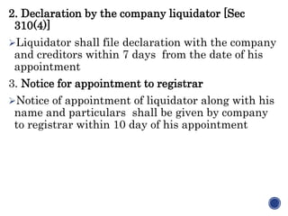 2. Declaration by the company liquidator [Sec
310(4)]
Liquidator shall file declaration with the company
and creditors within 7 days from the date of his
appointment
3. Notice for appointment to registrar
Notice of appointment of liquidator along with his
name and particulars shall be given by company
to registrar within 10 day of his appointment
 
