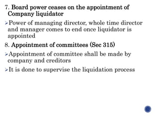 7. Board power ceases on the appointment of
Company liquidator
Power of managing director, whole time director
and manager comes to end once liquidator is
appointed
8. Appointment of committees (Sec 315)
Appointment of committee shall be made by
company and creditors
It is done to supervise the liquidation process
 