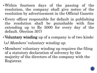 Within fourteen days of the passing of the
resolution, the company shall give notice of the
resolution by advertisement in the Official Gazette
Every officer responsible for default in publishing
the resolution shall be punishable with fine
extending up to Rs 5000 for every day of the
default. (Section 307)
Voluntary winding up of a company is of two kinds:
(a) Members’ voluntary winding up.
Members’ voluntary winding up requires the filing
of a statutory declaration of solvency by the
majority of the directors of the company with the
Registrar.
 