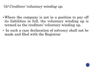 (b) Creditors’ voluntary winding up.
Where the company is not in a position to pay off
its liabilities in full, the voluntary winding up is
termed as the creditors’ voluntary winding up.
 In such a case declaration of solvency shall not be
made and filed with the Registrar
 