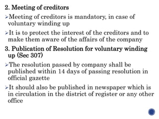 2. Meeting of creditors
Meeting of creditors is mandatory, in case of
voluntary winding up
It is to protect the interest of the creditors and to
make them aware of the affairs of the company
3. Publication of Resolution for voluntary winding
up (Sec 307)
The resolution passed by company shall be
published within 14 days of passing resolution in
official gazette
It should also be published in newspaper which is
in circulation in the district of register or any other
office
 