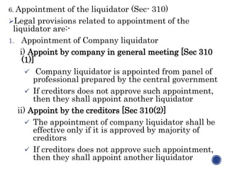 6. Appointment of the liquidator (Sec- 310)
Legal provisions related to appointment of the
liquidator are:-
1. Appointment of Company liquidator
i) Appoint by company in general meeting [Sec 310
(1)]
 Company liquidator is appointed from panel of
professional prepared by the central government
 If creditors does not approve such appointment,
then they shall appoint another liquidator
ii) Appoint by the creditors [Sec 310(2)]
 The appointment of company liquidator shall be
effective only if it is approved by majority of
creditors
 If creditors does not approve such appointment,
then they shall appoint another liquidator
 