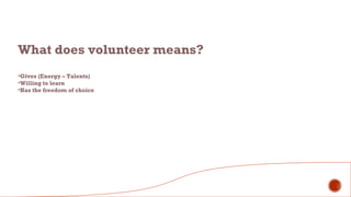 What does volunteer means?
•Gives (Energy – Talents)
•Willing to learn
•Has the freedom of choice
 