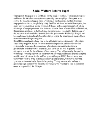 Social Welfare Reform Paper
The topic of this paper is to shed light on the issue of welfare. The original purpose
and intent for social welfare was to temporarily ease the plight of the poor at no
cost to the middle and upper class. Overtime, it has become a burden America s
taxpayers have had to unrightfully carry. Welfare has been reformed in the past, but
many still believe it is a failing program. Citizens and non citizens are both taking
advantage of the program that was intended to help. Even after multiple reformations,
this program continues to fall back into the same issues repeatedly. Taking care of
the poor was not intended to be the role of the government. Biblically, that job has
been delegated to the church. Social welfareis giving the government more... Show
more content on Helpwriting.net ...
Ronald Reagan played a huge role in the efforts to improve the quality of welfare.
The Family Support Act of 1988 was the main expression of his desire for this
system to be improved. Reagan stated after singing the act that the federal
government, with the best of intentions, has taken on the role of parents in the
attempt to provide for the children of this country. This bill primarily focused on
two things: securing support for children with absentee parents and emphasizing the
need for work for those in the welfare system (Reagan 1988). Parents were now
required in order to bring in the additional welfare revenue, which was how the
system was intended to be from the beginning. Young parents who had not yet
graduated high school were not only encouraged, but required to stay in school in
order to be provided for (Reagan
 