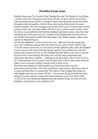 Parables From Jesus
Parables from Jesus The Parable of the Prodigal Son and The Parable of Lost Sheep
, written in the New Testament in the book of Luke, are both told by Jesus Christ.
Luke documents Jesus words to a group of sinners that illustrates reoccurring ideas
throughout both the parables. Both of these short stories both present the same
central messages. The first message conveys that, there is joy in heaven once a sinner
confesses their sins. Jesusalso implies that he is out to retrieve souls. Finally, Jesus
love for us is unconditional and both the shepherd and father rejoice when they find
something they both previously lost. Parable of the Prodigal Son tells the story of
two brothers that gained wealth from their father. One brother spends... Show more
content on Helpwriting.net ...
Just like the Shepherd, if Jesus were to lose one... doth not leave the ninety and
nine in the wilderness, and go after that which is lost, until he find it? (KJV Luke
15:4) The sheep can be seen as a lost person off the righteous path, while the shepherd
is seen as Jesus, who strays from the already saved to save another lost soul who
repents and confesses his sins. In The Prodigal Son the father in this case is can also
be perceived as Jesus because the father acts with the same compassion and
forgiveness that Jesus would by ... [falling] on his neck (KJV Luke 15:20). So all in
all, in both parables Jesus is seen as full of forgiveness with his arms open wide and
ready to save everyone willing to accept Jesus as their savior.
The Father and shepherd in both parables are elated when their one lost
possessions return to them. This same joyfulness is the exact joy that Jesus want us
to come and find when we accept him. The father in The Prodigal Son jumps up
with delight when his son returns. He has ... his servants, Bring forth the best robe,
and put it on him; and put a ring on his hand, and shoes on his feet: (KJV Luke
15:22) In The Lost Sheep the shepherd does the identical thing. He calls all of his
neighbors and friends to come celebrate with
 