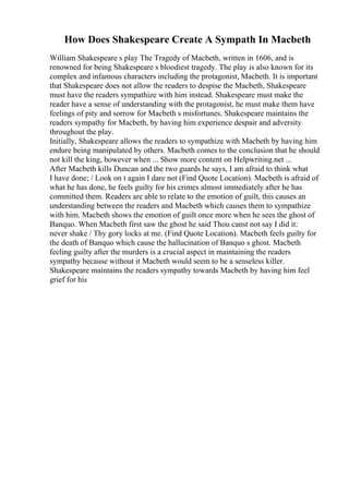 How Does Shakespeare Create A Sympath In Macbeth
William Shakespeare s play The Tragedy of Macbeth, written in 1606, and is
renowned for being Shakespeare s bloodiest tragedy. The play is also known for its
complex and infamous characters including the protagonist, Macbeth. It is important
that Shakespeare does not allow the readers to despise the Macbeth, Shakespeare
must have the readers sympathize with him instead. Shakespeare must make the
reader have a sense of understanding with the protagonist, he must make them have
feelings of pity and sorrow for Macbeth s misfortunes. Shakespeare maintains the
readers sympathy for Macbeth, by having him experience despair and adversity
throughout the play.
Initially, Shakespeare allows the readers to sympathize with Macbeth by having him
endure being manipulated by others. Macbeth comes to the conclusion that he should
not kill the king, however when ... Show more content on Helpwriting.net ...
After Macbeth kills Duncan and the two guards he says, I am afraid to think what
I have done; / Look on t again I dare not (Find Quote Location). Macbeth is afraid of
what he has done, he feels guilty for his crimes almost immediately after he has
committed them. Readers are able to relate to the emotion of guilt, this causes an
understanding between the readers and Macbeth which causes them to sympathize
with him. Macbeth shows the emotion of guilt once more when he sees the ghost of
Banquo. When Macbeth first saw the ghost he said Thou canst not say I did it:
never shake / Thy gory locks at me. (Find Quote Location). Macbeth feels guilty for
the death of Banquo which cause the hallucination of Banquo s ghost. Macbeth
feeling guilty after the murders is a crucial aspect in maintaining the readers
sympathy because without it Macbeth would seem to be a senseless killer.
Shakespeare maintains the readers sympathy towards Macbeth by having him feel
grief for his
 