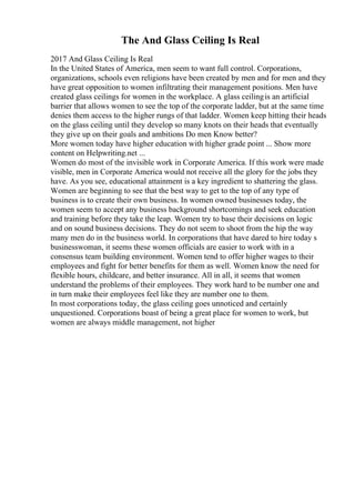 The And Glass Ceiling Is Real
2017 And Glass Ceiling Is Real
In the United States of America, men seem to want full control. Corporations,
organizations, schools even religions have been created by men and for men and they
have great opposition to women infiltrating their management positions. Men have
created glass ceilings for women in the workplace. A glass ceilingis an artificial
barrier that allows women to see the top of the corporate ladder, but at the same time
denies them access to the higher rungs of that ladder. Women keep hitting their heads
on the glass ceiling until they develop so many knots on their heads that eventually
they give up on their goals and ambitions Do men Know better?
More women today have higher education with higher grade point ... Show more
content on Helpwriting.net ...
Women do most of the invisible work in Corporate America. If this work were made
visible, men in Corporate America would not receive all the glory for the jobs they
have. As you see, educational attainment is a key ingredient to shattering the glass.
Women are beginning to see that the best way to get to the top of any type of
business is to create their own business. In women owned businesses today, the
women seem to accept any business background shortcomings and seek education
and training before they take the leap. Women try to base their decisions on logic
and on sound business decisions. They do not seem to shoot from the hip the way
many men do in the business world. In corporations that have dared to hire today s
businesswoman, it seems these women officials are easier to work with in a
consensus team building environment. Women tend to offer higher wages to their
employees and fight for better benefits for them as well. Women know the need for
flexible hours, childcare, and better insurance. All in all, it seems that women
understand the problems of their employees. They work hard to be number one and
in turn make their employees feel like they are number one to them.
In most corporations today, the glass ceiling goes unnoticed and certainly
unquestioned. Corporations boast of being a great place for women to work, but
women are always middle management, not higher
 