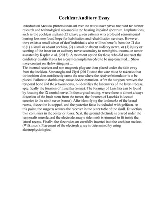 Cochlear Auditory Essay
Introduction Medical professionals all over the world have paved the road for further
research and technological advances in the hearing impaired spectrum. Implantations,
such as the cochlear implant (CI), have given patients with profound sensorineural
hearing loss newfound hope for habilitation and rehabilitation services. However,
there exists a small subset of deaf individuals who will not benefit from the CI due
to (1) a small or absent cochlea, (2) a small or absent auditory nerve, or (3) injury or
scarring of the inner ear or auditory nerve secondary to meningitis, trauma, or tumor
as stated by Kaplan et al. (2015). A treatment option for those who did not meet the
candidacy qualifications for a cochlear implantneeded to be implemented.... Show
more content on Helpwriting.net ...
The internal receiver and non magnetic plug are then placed under the skin away
from the incision. Sennaroglu and Ziyal (2012) state that care must be taken so that
the incision does not directly cross the area where the receiver/stimulator is to be
placed. Failure to do this may cause device extrusion. After the surgeon removes the
temporal bone and the schwannoma, he identifies the landmarks of the lateral recess,
specifically the foramen of Luschka (senna). The foramen of Luschka can be found
by locating the IX cranial nerve. In the surgical setting, where there is almost always
distortion of the brain stem from the tumor, the foramen of Luschka is located
superior to the ninth nerve (senna). After identifying the landmarks of the lateral
recess, dissection is stopped, and the posterior fossa is occluded with gelfoam. At
this point, the surgeon secures the receiver in the outer table of the skull. Dissection
then continues in the posterior fossa. Next, the ground electrode is placed under the
temporalis muscle, and the electrode array s side mesh is trimmed to fit inside the
lateral recess. Finally, the electrodes are carefully inserted into the cochlear nucleus
(Wilkinson). Placement of the electrode array is determined by using
electrophysiological
 