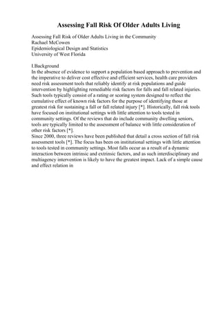 Assessing Fall Risk Of Older Adults Living
Assessing Fall Risk of Older Adults Living in the Community
Rachael McCowen
Epidemiological Design and Statistics
University of West Florida
I.Background
In the absence of evidence to support a population based approach to prevention and
the imperative to deliver cost effective and efficient services, health care providers
need risk assessment tools that reliably identify at risk populations and guide
intervention by highlighting remediable risk factors for falls and fall related injuries.
Such tools typically consist of a rating or scoring system designed to reflect the
cumulative effect of known risk factors for the purpose of identifying those at
greatest risk for sustaining a fall or fall related injury [*]. Historically, fall risk tools
have focused on institutional settings with little attention to tools tested in
community settings. Of the reviews that do include community dwelling seniors,
tools are typically limited to the assessment of balance with little consideration of
other risk factors [*].
Since 2000, three reviews have been published that detail a cross section of fall risk
assessment tools [*]. The focus has been on institutional settings with little attention
to tools tested in community settings. Most falls occur as a result of a dynamic
interaction between intrinsic and extrinsic factors, and as such interdisciplinary and
multiagency intervention is likely to have the greatest impact. Lack of a simple cause
and effect relation in
 