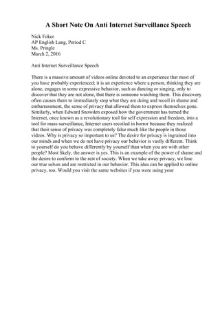 A Short Note On Anti Internet Surveillance Speech
Nick Foker
AP English Lang, Period C
Ms. Pringle
March 2, 2016
Anti Internet Surveillance Speech
There is a massive amount of videos online devoted to an experience that most of
you have probably experienced; it is an experience where a person, thinking they are
alone, engages in some expressive behavior, such as dancing or singing, only to
discover that they are not alone, that there is someone watching them. This discovery
often causes them to immediately stop what they are doing and recoil in shame and
embarrassment, the sense of privacy that allowed them to express themselves gone.
Similarly, when Edward Snowden exposed how the government has turned the
Internet, once known as a revolutionary tool for self expression and freedom, into a
tool for mass surveillance, Internet users recoiled in horror because they realized
that their sense of privacy was completely false much like the people in those
videos. Why is privacy so important to us? The desire for privacy is ingrained into
our minds and when we do not have privacy our behavior is vastly different. Think
to yourself do you behave differently by yourself than when you are with other
people? Most likely, the answer is yes. This is an example of the power of shame and
the desire to conform to the rest of society. When we take away privacy, we lose
our true selves and are restricted in our behavior. This idea can be applied to online
privacy, too. Would you visit the same websites if you were using your
 