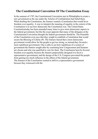 The Constitutional Convention Of The Constitution Essay
In the summer of 1787, the Constitutional Convention met in Philadelphia to create a
new government as the one under the Articles of Confederation had failed them.
When drafting the Constitution, the framers wanted a Constitution that would favor
freedom over equality. A way to interpret the meaning of equality in the context of the
Constitution is to see how democratic the Constitution was. The United States
Constitutiontoday has been amended many times to give more democratic aspects to
the federal government, but this the exact opposite that many of the delegates at the
Constitutional Convention thought the federal government should be. The Preamble
of the Constitution even says that they sought to establish a Constitution that would
secure the Blessing of Liberty (P). The framers feared that a more democratic
government would allow for the people to get too strong, so instead they favored a
more republican government. One is able to see how republican of a system of
government the framers sought after by examining how Congressmen and Senators
are chosen and who was qualified to vote for them. The Constitution heavily favored
freedom over equality because the framers purposefully designed it to favor a
representative government, and the design of the U.S. Congress prevented the people
from gaining too much influence in the affairs of the federal government.
The framers of the Constitution wanted to shift to a representative government
because they witnessed with the
 