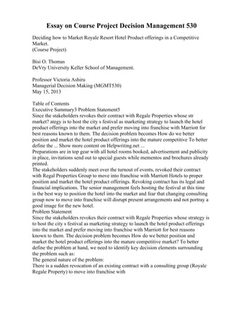 Essay on Course Project Decision Management 530
Deciding how to Market Royale Resort Hotel Product offerings in a Competitive
Market.
(Course Project)
Bisi O. Thomas
DeVry University Keller School of Management.
Professor Victoria Ashiru
Managerial Decision Making (MGMT530)
May 15, 2013
Table of Contents
Executive Summary3 Problem Statement5
Since the stakeholders revokes their contract with Regale Properties whose str
market? ategy is to host the city s festival as marketing strategy to launch the hotel
product offerings into the market and prefer moving into franchise with Marriott for
best reasons known to them. The decision problem becomes How do we better
position and market the hotel product offerings into the mature competitive To better
define the ... Show more content on Helpwriting.net ...
Preparations are in top gear with all hotel rooms booked, advertisement and publicity
in place, invitations send out to special guests while mementos and brochures already
printed.
The stakeholders suddenly meet over the turnout of events, revoked their contract
with Regal Properties Group to move into franchise with Marriott Hotels to proper
position and market the hotel product offerings. Revoking contract has its legal and
financial implications. The senior management feels hosting the festival at this time
is the best way to position the hotel into the market and fear that changing consulting
group now to move into franchise will disrupt present arrangements and not portray a
good image for the new hotel.
Problem Statement
Since the stakeholders revokes their contract with Regale Properties whose strategy is
to host the city s festival as marketing strategy to launch the hotel product offerings
into the market and prefer moving into franchise with Marriott for best reasons
known to them. The decision problem becomes How do we better position and
market the hotel product offerings into the mature competitive market? To better
define the problem at hand, we need to identify key decision elements surrounding
the problem such as:
The general nature of the problem:
There is a sudden revocation of an existing contract with a consulting group (Royale
Regale Property) to move into franchise with
 