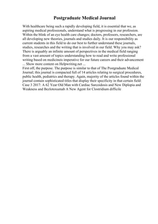 Postgraduate Medical Journal
With healthcare being such a rapidly developing field, it is essential that we, as
aspiring medical professionals, understand what is progressing in our profession.
Within the blink of an eye health care changes; doctors, professors, researchers, are
all developing new theories, journals and studies daily. It is our responsibility as
current students in this field to do our best to further understand these journals,
studies, researches and the writing that is involved in our field. Why you may ask?
There is arguably an infinite amount of perspectives in the medical field ranging
from a vast amount of topics understanding how to read and write professional
writing based on medicineis imperative for our future careers and their advancement
... Show more content on Helpwriting.net ...
First off, the purpose. The purpose is similar to that of The Postgraduate Medical
Journal; this journal is compacted full of 14 articles relating to surgical procedures,
public health, pediatrics and therapy. Again, majority of the articles found within the
journal contain sophisticated titles that display their specificity in that certain field:
Case 3 2017: A 62 Year Old Man with Cardiac Sarcoidosis and New Diplopia and
Weakness and Bezlotoxumab A New Agent for Clostridium difficile
 