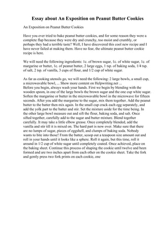 Essay about An Exposition on Peanut Butter Cookies
An Exposition on Peanut Butter Cookies
Have you ever tried to bake peanut butter cookies, and for some reason they were a
complete flap because they were dry and crunchy, too moist and crumbly, or
perhaps they had a terrible taste? Well, I have discovered this cool new recipe and I
have never failed at making them. Have no fear, the ultimate peanut butter cookie
recipe is here.
We will need the following ingredients: 1c. of brown sugar, 1c. of white sugar, 1c. of
margarine or butter, 1c. of peanut butter, 2 large eggs, 1 tsp. of baking soda, 1/4 tsp.
of salt, 2 tsp. of vanilla, 3 cups of flour, and 1/2 cup of white sugar.
As far as cooking utensils go, we will need the following: 2 large bowls, a small cup,
a microwavable bowl, ... Show more content on Helpwriting.net ...
Before you begin, always wash your hands. First we begin by blending with the
wooden spoon, in one of the large bowls the brown sugar and the one cup white sugar.
Soften the margarine or butter in the microwavable bowl in the microwave for fifteen
seconds. After you add the margarine to the sugar, mix them together. Add the peanut
butter to the batter then mix again. In the small cup crack each egg separately, and
add the yolk part to the batter and stir. Set the mixture aside for the time being. In
the other large bowl measure out and sift the flour, baking soda, and salt. Once
sifted together, carefully add to the sugar and butter mixture. Blend together
carefully. It may take a little elbow grease. Once completely blended, add the
vanilla and stir till it is mixed on. The hard part is now over. Make sure that there
are no lumps of sugar, pieces of eggshell, and clumps of baking soda. Nobody
wants to bite into those! From the batter, scoop out a teaspoon size amount out and
roll in your hands until it looks like a sphere. Roll it again, but this time, roll it
around in 1/2 cup of white sugar until completely coated. Once achieved, place on
the baking sheet. Continue this process of shaping the cookie until twelve and been
formed and are two inches apart from each other on the cookie sheet. Take the fork
and gently press two fork prints on each cookie, one
 