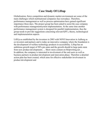 Case Study Of Liftup
Globalization, fierce competition and dynamic market environment are some of the
main challenges which multinational companies face nowadays. Therefore,
performance management as well as process optimization have gained significant
importance these days. The project group has been asked to assist the case company
with performance managementsystem implementation. At the same time another
performance management system is designed for parallel implementation, thus the
group needs to provide suggestions concerning relevant KPI s, theory, technological
and implemenetation aspects.
LiftUp as established by the inventors in 2003 with NOVI Innovation in Aalborg as
co investors and partners and is today an innovative company where the foundation is
the development of welfare technology products in accessibility. Liftup has an
ambitious growth target of 50% pro anno and the growth should in large parts stem
from new product developments. ... Show more content on Helpwriting.net ...
In addition, the company is interested in involvement of the end users as well as
business partners in product development and innovation phase. Therefore a detailed
action plan has been created, which aims for effective stakeholder involvement in
product development and
 