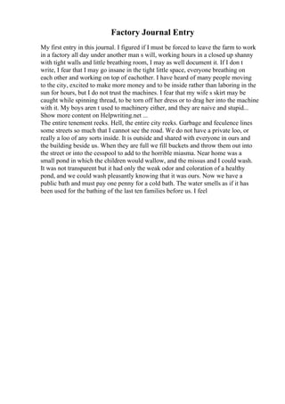 Factory Journal Entry
My first entry in this journal. I figured if I must be forced to leave the farm to work
in a factory all day under another man s will, working hours in a closed up shanny
with tight walls and little breathing room, I may as well document it. If I don t
write, I fear that I may go insane in the tight little space, everyone breathing on
each other and working on top of eachother. I have heard of many people moving
to the city, excited to make more money and to be inside rather than laboring in the
sun for hours, but I do not trust the machines. I fear that my wife s skirt may be
caught while spinning thread, to be torn off her dress or to drag her into the machine
with it. My boys aren t used to machinery either, and they are naive and stupid...
Show more content on Helpwriting.net ...
The entire tenement reeks. Hell, the entire city reeks. Garbage and feculence lines
some streets so much that I cannot see the road. We do not have a private loo, or
really a loo of any sorts inside. It is outside and shared with everyone in ours and
the building beside us. When they are full we fill buckets and throw them out into
the street or into the cesspool to add to the horrible miasma. Near home was a
small pond in which the children would wallow, and the missus and I could wash.
It was not transparent but it had only the weak odor and coloration of a healthy
pond, and we could wash pleasantly knowing that it was ours. Now we have a
public bath and must pay one penny for a cold bath. The water smells as if it has
been used for the bathing of the last ten families before us. I feel
 