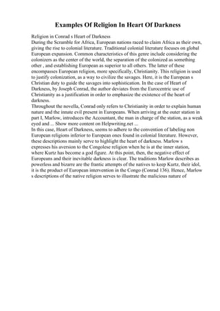 Examples Of Religion In Heart Of Darkness
Religion in Conrad s Heart of Darkness
During the Scramble for Africa, European nations raced to claim Africa as their own,
giving the rise to colonial literature. Traditional colonial literature focuses on global
European expansion. Common characteristics of this genre include considering the
colonizers as the center of the world, the separation of the colonized as something
other , and establishing European as superior to all others. The latter of these
encompasses European religion, more specifically, Christianity. This religion is used
to justify colonization, as a way to civilize the savages. Here, it is the European s
Christian duty to guide the savages into sophistication. In the case of Heart of
Darkness, by Joseph Conrad, the author deviates from the Eurocentric use of
Christianity as a justification in order to emphasize the existence of the heart of
darkness.
Throughout the novella, Conrad only refers to Christianity in order to explain human
nature and the innate evil present in Europeans. When arriving at the outer station in
part I, Marlow, introduces the Accountant, the man in charge of the station, as a weak
eyed and ... Show more content on Helpwriting.net ...
In this case, Heart of Darkness, seems to adhere to the convention of labeling non
European religions inferior to European ones found in colonial literature. However,
these descriptions mainly serve to highlight the heart of darkness. Marlow s
expresses his aversion to the Congolese religion when he is at the inner station,
where Kurtz has become a god figure. At this point, then, the negative effect of
Europeans and their inevitable darkness is clear. The traditions Marlow describes as
powerless and bizarre are the frantic attempts of the natives to keep Kurtz, their idol,
it is the product of European intervention in the Congo (Conrad 136). Hence, Marlow
s descriptions of the native religion serves to illustrate the malicious nature of
 