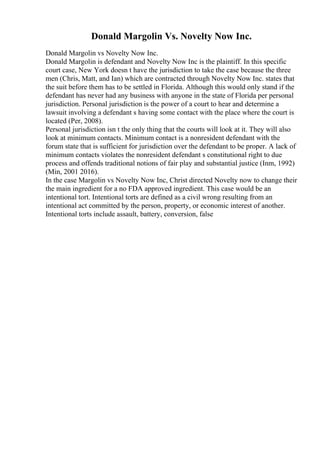 Donald Margolin Vs. Novelty Now Inc.
Donald Margolin vs Novelty Now Inc.
Donald Margolin is defendant and Novelty Now Inc is the plaintiff. In this specific
court case, New York doesn t have the jurisdiction to take the case because the three
men (Chris, Matt, and Ian) which are contracted through Novelty Now Inc. states that
the suit before them has to be settled in Florida. Although this would only stand if the
defendant has never had any business with anyone in the state of Florida per personal
jurisdiction. Personal jurisdiction is the power of a court to hear and determine a
lawsuit involving a defendant s having some contact with the place where the court is
located (Per, 2008).
Personal jurisdiction isn t the only thing that the courts will look at it. They will also
look at minimum contacts. Minimum contact is a nonresident defendant with the
forum state that is sufficient for jurisdiction over the defendant to be proper. A lack of
minimum contacts violates the nonresident defendant s constitutional right to due
process and offends traditional notions of fair play and substantial justice (Inm, 1992)
(Min, 2001 2016).
In the case Margolin vs Novelty Now Inc, Christ directed Novelty now to change their
the main ingredient for a no FDA approved ingredient. This case would be an
intentional tort. Intentional torts are defined as a civil wrong resulting from an
intentional act committed by the person, property, or economic interest of another.
Intentional torts include assault, battery, conversion, false
 