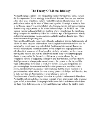 The Theory Of Liberal Ideology
Political Science Midterm I will be speaking on important political terms, explain
the development of liberal ideology in the United States of America, and touch on
a few other areas of political culture. First off liberalism; liberalism is a way of
political worldview by the ideas of liberty and equality. Although in a certain time
in our history equality was somewhat of a lie. Slavery, racism, and feminism prove
that not every single person on the planet had equal rights. In the 1650 s to 1780 s
western Europe had people that were thinking of ways to enlighten the people and
bring change to the world they all live in, called the Age of Enlightenment. Mostly
philosophers emphasized reason, analysis, and individualism. People like... Show
more content on Helpwriting.net ...
There are liberal liberals, conservative liberals, and radical liberals. Which mostly all
follow the basic structure of liberalism. For example liberal liberals believe that for
social safety people need help to feed their families and take care of themselves
because not everyone can make it in this world and put food in peoples mouths,
afford medical insurance, civilized people try to help each other, not leave them
starving and without care. On the conservative side, there views are that people
should be responsible for themselves, if they are given the chance they are
completely capable of supporting themselves and their families. They also believe
that if government always picks up and pampers the poor or needy, they will be
weak and lose their motivation to work. For money, taxes, and the part that the
government plays; the conservatives believe that government should serve the
people. Not the other way around. The liberals say that the proper function of a
government is to solve issues, decrease poverty, protect civil rights and liberties. And
to make sure that all Americans have a fair chance to succeed.
The dimensions of the ideology of liberalism are political and economic liberalism.
Political liberalism underlines the social contract. Where citizens can make laws and
agree to follow those laws. Most people believe that individuals know what is best
for them. Also it allows people to represent themselves without the need to worry
 