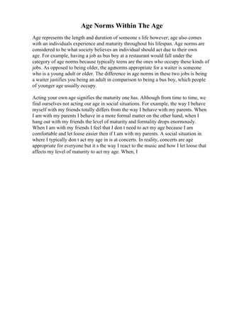 Age Norms Within The Age
Age represents the length and duration of someone s life however; age also comes
with an individuals experience and maturity throughout his lifespan. Age norms are
considered to be what society believes an individual should act due to their own
age. For example, having a job as bus boy at a restaurant would fall under the
category of age norms because typically teens are the ones who occupy these kinds of
jobs. As opposed to being older, the agenorms appropriate for a waiter is someone
who is a young adult or older. The difference in age norms in these two jobs is being
a waiter justifies you being an adult in comparison to being a bus boy, which people
of younger age usually occupy.
Acting your own age signifies the maturity one has. Although from time to time, we
find ourselves not acting our age in social situations. For example, the way I behave
myself with my friends totally differs from the way I behave with my parents. When
I am with my parents I behave in a more formal matter on the other hand, when I
hang out with my friends the level of maturity and formality drops enormously.
When I am with my friends I feel that I don t need to act my age because I am
comfortable and let loose easier then if I am with my parents. A social situation in
where I typically don t act my age in is at concerts. In reality, concerts are age
appropriate for everyone but it s the way I react to the music and how I let loose that
affects my level of maturity to act my age. When, I
 