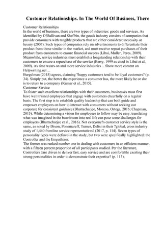 Customer Relationships. In The World Of Business, There
Customer Relationships
In the world of business, there are two types of industries: goods and services. As
identified by O?Sullivan and Sheffrin, the goods industry consists of companies that
provide consumers with tangible products that are either considered necessity or
luxury (2007). Such types of companies rely on advertisements to differentiate their
product from those similar in the market, and must receive repeat purchases of their
product from customers to ensure financial success (Libai, Muller, Peres, 2009).
Meanwhile, service industries must establish a longstanding relationship with their
customers to ensure a repurchase of the service (Berry, 1999 as cited in Libai et al,
2009). As time wears on and more service industries ... Show more content on
Helpwriting.net ...
Burgelman (2015) agrees, claiming ?happy customers tend to be loyal customers? (p.
34). Simply put, the better the experience a consumer has, the more likely he or she
is to return to a company (Kumar et al., 2015).
Customer Service
To foster such excellent relationships with their customers, businesses must first
have well trained employees that engage with customers cheerfully on a regular
basis. The first step is to establish quality leadership that can both guide and
empower employees on how to interact with consumers without seeking out
corporate for consistent guidance (Bhattacharjee, Moreno, Ortega, 2016; Chapman,
2015). While determining a vision for employees to follow may be easy, translating
what was imagined in the boardroom into real life can pose some challenges for
employers (Bhattacharjee et al., 2016). Not everyone?s customer service style is the
same, as noted by Dixon, Ponomareff, Turner, Delisi in their ?global, cross industry
study of 1,440 frontline service representatives? (2017, p. 114). Seven types of
personality types were defined in the study, but two were specifically highlighted: the
Controller and the Empathizer.
The former was ranked number one in dealing with customers in an efficient manner,
with a fifteen percent proportion of all participants studied. Per the literature,
Controllers ?are driven to deliver fast, easy service and are comfortable exerting their
strong personalities in order to demonstrate their expertise? (p. 113),
 