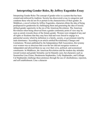 Interpreting Gender Roles, By Jeffrey Eugenides Essay
Interpreting Gender Roles The concept of gender roles is a system that has been
created and enforced by tradition. Society has discovered a way to categorize and
condemn those who do not fit or pertain to the characteristics of their gender. In
Middlesex, a novel written by Jeffrey Eugenides, characters dilute the idea of being
predisposed to genderroles by challenging them and generating the idea of loosely
defined gender superiority in the era of the American Revolution. The American
Revolution when being observed from a gender conformity point of view may be
seen as unruly towards those of the female gender. Women were stripped of any and
all rights or freedoms that they may have had and were forced to engage in a
patriarchal society which by definition is a family, society, or government ruled by
male dominance. According to an article entitled Revolutionary Changes and
Limitations: Women published by the Independence Hall Association, this tyranny
over women was so atrocious that even the law did not recognize women as
independent and allowed them no say over their civic, political, and economical
constituents. In Middlesex, the American Revolution and the modern day attitudes
toward women and gender formality can be blatantly seen, but characters such as
Sourmelina Lina Zizmo, Desdemona Stephanides, Lefty Stephanides, and Calliope
Cal Stephanides challenge these pretenses through the use of: disobedience, rejection,
and self establishment. Lina s character
 