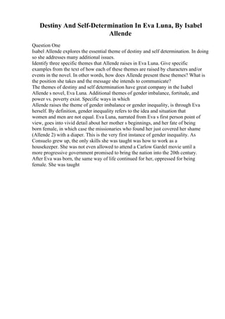 Destiny And Self-Determination In Eva Luna, By Isabel
Allende
Question One
Isabel Allende explores the essential theme of destiny and self determination. In doing
so she addresses many additional issues.
Identify three specific themes that Allende raises in Eva Luna. Give specific
examples from the text of how each of these themes are raised by characters and/or
events in the novel. In other words, how does Allende present these themes? What is
the position she takes and the message she intends to communicate?
The themes of destiny and self determination have great company in the Isabel
Allende s novel, Eva Luna. Additional themes of gender imbalance, fortitude, and
power vs. poverty exist. Specific ways in which
Allende raises the theme of gender imbalance or gender inequality, is through Eva
herself. By definition, gender inequality refers to the idea and situation that
women and men are not equal. Eva Luna, narrated from Eva s first person point of
view, goes into vivid detail about her mother s beginnings, and her fate of being
born female, in which case the missionaries who found her just covered her shame
(Allende 2) with a diaper. This is the very first instance of gender inequality. As
Consuelo grew up, the only skills she was taught was how to work as a
housekeeper. She was not even allowed to attend a Carlow Gardel movie until a
more progressive government promised to bring the nation into the 20th century.
After Eva was born, the same way of life continued for her, oppressed for being
female. She was taught
 