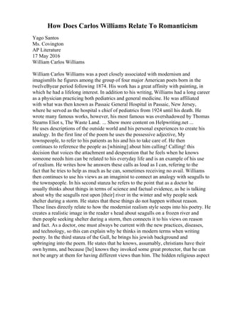 How Does Carlos Williams Relate To Romanticism
Yago Santos
Ms. Covington
AP Literature
17 May 2016
William Carlos Williams
William Carlos Williams was a poet closely associated with modernism and
imagismНѕ he figures among the group of four major American poets born in the
twelveВyear period following 1874. His work has a great affinity with painting, in
which he had a lifelong interest. In addition to his writing, Williams had a long career
as a physician practicing both pediatrics and general medicine. He was affiliated
with what was then known as Passaic General Hospital in Passaic, New Jersey,
where he served as the hospital s chief of pediatrics from 1924 until his death. He
wrote many famous works, however, his most famous was overshadowed by Thomas
Stearns Eliot s, The Waste Land. ... Show more content on Helpwriting.net ...
He uses descriptions of the outside world and his personal experiences to create his
analogy. In the first line of the poem he uses the possessive adjective, My
townspeople, to refer to his patients as his and his to take care of. He then
continues to reference the people as [whining] about him calling! Calling! this
decision that voices the attachment and desperation that he feels when he knows
someone needs him can be related to his everyday life and is an example of his use
of realism. He writes how he answers these calls as loud as I can, refering to the
fact that he tries to help as much as he can, sometimes receiving no avail. Williams
then continues to use his views as an imaginist to connect an analogy with seagulls to
the townspeople. In his second stanza he refers to the point that as a doctor he
usually thinks about things in terms of science and factual evidence, as he is talking
about why the seagulls rest upon [their] river in the winter and why people seek
shelter during a storm. He states that these things do not happen without reason.
These lines directly relate to how the modernist realism style seeps into his poetry. He
creates a realistic image in the reader s head about seagulls on a frozen river and
then people seeking shelter during a storm, then connects it to his views on reason
and fact. As a doctor, one must always be current with the new practices, diseases,
and technology, so this can explain why he thinks in modern terms when writing
poetry. In the third stanza of the Gull, he brings his jewish background and
upbringing into the poem. He states that he knows, assumably, christians have their
own hymns, and because [he] knows they invoked some great protector, that he can
not be angry at them for having different views than him. The hidden religious aspect
 