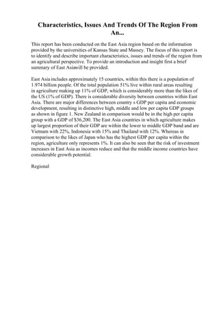 Characteristics, Issues And Trends Of The Region From
An...
This report has been conducted on the East Asia region based on the information
provided by the universities of Kansas State and Massey. The focus of this report is
to identify and describe important characteristics, issues and trends of the region from
an agricultural perspective. To provide an introduction and insight first a brief
summary of East Asiawill be provided.
East Asia includes approximately 15 countries, within this there is a population of
1.974 billion people. Of the total population 51% live within rural areas resulting
in agriculture making up 11% of GDP, which is considerably more than the likes of
the US (1% of GDP). There is considerable diversity between countries within East
Asia. There are major differences between country s GDP per capita and economic
development, resulting in distinctive high, middle and low per capita GDP groups
as shown in figure 1. New Zealand in comparison would be in the high per capita
group with a GDP of $36,200. The East Asia countries in which agriculture makes
up largest proportion of their GDP are within the lower to middle GDP band and are
Vietnam with 22%, Indonesia with 15% and Thailand with 12%. Whereas in
comparison to the likes of Japan who has the highest GDP per capita within the
region, agriculture only represents 1%. It can also be seen that the risk of investment
increases in East Asia as incomes reduce and that the middle income countries have
considerable growth potential.
Regional
 