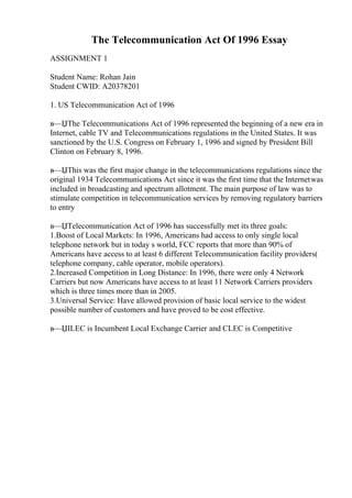 The Telecommunication Act Of 1996 Essay
ASSIGNMENT 1
Student Name: Rohan Jain
Student CWID: A20378201
1. US Telecommunication Act of 1996
в—ЏThe Telecommunications Act of 1996 represented the beginning of a new era in
Internet, cable TV and Telecommunications regulations in the United States. It was
sanctioned by the U.S. Congress on February 1, 1996 and signed by President Bill
Clinton on February 8, 1996.
в—ЏThis was the first major change in the telecommunications regulations since the
original 1934 Telecommunications Act since it was the first time that the Internetwas
included in broadcasting and spectrum allotment. The main purpose of law was to
stimulate competition in telecommunication services by removing regulatory barriers
to entry
в—ЏTelecommunication Act of 1996 has successfully met its three goals:
1.Boost of Local Markets: In 1996, Americans had access to only single local
telephone network but in today s world, FCC reports that more than 90% of
Americans have access to at least 6 different Telecommunication facility providers(
telephone company, cable operator, mobile operators).
2.Increased Competition in Long Distance: In 1996, there were only 4 Network
Carriers but now Americans have access to at least 11 Network Carriers providers
which is three times more than in 2005.
3.Universal Service: Have allowed provision of basic local service to the widest
possible number of customers and have proved to be cost effective.
в—ЏILEC is Incumbent Local Exchange Carrier and CLEC is Competitive
 