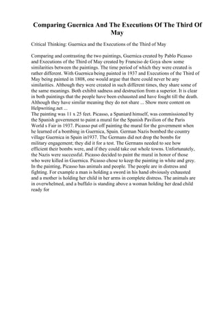 Comparing Guernica And The Executions Of The Third Of
May
Critical Thinking: Guernica and the Executions of the Third of May
Comparing and contrasting the two paintings, Guernica created by Pablo Picasso
and Executions of the Third of May created by Franciso de Goya show some
similarities between the paintings. The time period of which they were created is
rather different. With Guernica being painted in 1937 and Executions of the Third of
May being painted in 1808, one would argue that there could never be any
similarities. Although they were created in such different times, they share some of
the same meanings. Both exhibit sadness and destruction from a superior. It is clear
in both paintings that the people have been exhausted and have fought till the death.
Although they have similar meaning they do not share ... Show more content on
Helpwriting.net ...
The painting was 11 x 25 feet. Picasso, a Spaniard himself, was commissioned by
the Spanish government to paint a mural for the Spanish Pavilion of the Paris
World s Fair in 1937. Picasso put off painting the mural for the government when
he learned of a bombing in Guernica, Spain. German Nazis bombed the country
village Guernica in Spain in1937. The Germans did not drop the bombs for
military engagement; they did it for a test. The Germans needed to see how
efficient their bombs were, and if they could take out whole towns. Unfortunately,
the Nazis were successful. Picasso decided to paint the mural in honor of those
who were killed in Guernica. Picasso chose to keep the painting in white and grey.
In the painting, Picasso has animals and people. The people are in distress and
fighting. For example a man is holding a sword in his hand obviously exhausted
and a mother is holding her child in her arms in complete distress. The animals are
in overwhelmed, and a buffalo is standing above a woman holding her dead child
ready for
 