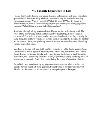 My Favorite Experience In Life
I took a deep breath. I could hear casual laughter and murmurs as friends behind me
quoted classic lines from Billy Madison. How could they be so nonchalant? My
cue was coming up. What if I missed it? What if I tripped? What if I forgot my
lines? Worse yet, what if the audience glimpsed past the faГ§ade of my gregarious
character? What if they saw (and judged) the real me?
Somehow, through all my anxious chatter, I heard another voice in my head. The
voice of my encouraging father and his cognitive psychology. It s not fear; it s
excitement! Fear and excitement produce the same biochemical, so they re really the
same thing. It s just how you choose to view them. I repeated the thought. It s not fear
it s excitement. Slowly the pit in my stomach became an adrenaline rush. I heard my
cue and stepped on stage.
Yes, I am in theater, or I was, but I wouldn t consider myself a theater person. Sure,
I enjoy classic movie nights of Monty Python, Spinal Tap, Mel Brooks and Donnie
Darko. I enjoy my theater friends, and I enjoy theater itself along with all the other
humanities, but I m not very dramatic. In fact, I spend most of my life trying NOT to
be reactive or dramatic. And, I don t enjoy being the center of attention. I hate it.
As a child, I was so crippled by my shyness that whenever an adult (a waiter or a
friend s parent) would ask me a question, I would whisper my reply into my best
friend s ear. She served as an interpreter, or my spokesperson. By upper
 