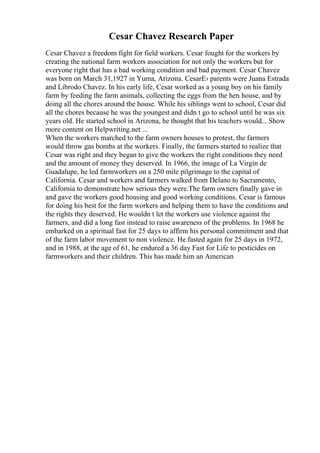 Cesar Chavez Research Paper
Cesar Chavez a freedom fight for field workers. Cesar fought for the workers by
creating the national farm workers association for not only the workers but for
everyone right that has a bad working condition and bad payment. Cesar Chavez
was born on March 31,1927 in Yuma, Arizona. CesarЕ› parents were Juana Estrada
and Librodo Chavez. In his early life, Cesar worked as a young boy on his family
farm by feeding the farm animals, collecting the eggs from the hen house, and by
doing all the chores around the house. While his siblings went to school, Cesar did
all the chores because he was the youngest and didn t go to school until he was six
years old. He started school in Arizona, he thought that his teachers would... Show
more content on Helpwriting.net ...
When the workers marched to the farm owners houses to protest, the farmers
would throw gas bombs at the workers. Finally, the farmers started to realize that
Cesar was right and they began to give the workers the right conditions they need
and the amount of money they deserved. In 1966, the image of La Virgin de
Guadalupe, he led farmworkers on a 250 mile pilgrimage to the capital of
California. Cesar and workers and farmers walked from Delano to Sacramento,
California to demonstrate how serious they were.The farm owners finally gave in
and gave the workers good housing and good working conditions. Cesar is famous
for doing his best for the farm workers and helping them to have the conditions and
the rights they deserved. He wouldn t let the workers use violence against the
farmers, and did a long fast instead to raise awareness of the problems. In 1968 he
embarked on a spiritual fast for 25 days to affirm his personal commitment and that
of the farm labor movement to non violence. He fasted again for 25 days in 1972,
and in 1988, at the age of 61, he endured a 36 day Fast for Life to pesticides on
farmworkers and their children. This has made him an American
 