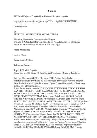 Asaaaa
ECE Mini Projects: Projects Q A, Guidance for your projects
http://projectsqa.com/forum_posts.asp?TID=113 gclid=CN6UlK321bE...
Custom Search
23
REGISTER LOGIN SEARCH ACTIVE TOPICS
Electrical, Electronics Communication Projects
Projects Q A, Guidance for your projects В» Projects Forum В» Electrical,
Electronics Communication Projects Ads by Google
Alarm Monitoring
System Alarm
House Alarm System
Telephone System
Topic: ECE Mini Projects
Found this useful? Give a +1 Free Project Downloads 12 Add to Facebook:
Get Free Electronics (ECE) / Electrical (EEE) Project Downloads:
Electronics Project Download ECE Mini Project Downloads Robotics Projects
Downloads Wireless Project Downloads Space Project Downloads ... Show more
content on Helpwriting.net ...
Power factor monitor control 63. PROCURE SYSTEM FOR VEHICLE USING
CAN PROTOCOL 64. TCP/IP BASED STUDENT ATTENDANCE LOGGING
SYSTEM 65. SECURE SYSTEM FOR DOMESTIC PURPOSE 66. CARGO
MANAGEMENT SYSTEM 67. Temperature Data Logger 68. SMS Enabled
Industrial Networking 69. Digital Anemometer 70. Mobile car Security System
71. ETHERNET BASED PATIENT MONITORING SYSTEM 72. Electricity theft
Identification using RF Modems 73. Security Integrated System Based On WAP
For Remote Monitoring and Control of Industrial Process 74. Railway Gate
Management using GPS and GSM 75. Priority for Emergency Vehicles in Traffic
Signals 76. WIRELESS SENSORY BASED ENERGY CONSERVATION
SYSTEM 77. Programmable Hopper Controller 78. TCP/IP BASED ENERGY
MONITORING SYSTEM FOR ELECTRICITY BOARD 79. Wireless
Temperature Monitoring and Controlling Using Embedded System 80. GPS GSM
based patient monitoring 81. Security System for Remote Access using Telephone
Line 82. I2C EPROM Programmers 83. Multi channel Temperature Monitor
controller 84. RF Based Embedded Virtual Highway Patrol 85. Mail Transfer
 