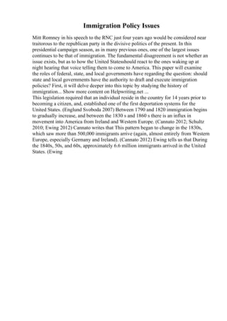 Immigration Policy Issues
Mitt Romney in his speech to the RNC just four years ago would be considered near
traitorous to the republican party in the divisive politics of the present. In this
presidential campaign season, as in many previous ones, one of the largest issues
continues to be that of immigration. The fundamental disagreement is not whether an
issue exists, but as to how the United Statesshould react to the ones waking up at
night hearing that voice telling them to come to America. This paper will examine
the roles of federal, state, and local governments have regarding the question: should
state and local governments have the authority to draft and execute immigration
policies? First, it will delve deeper into this topic by studying the history of
immigration... Show more content on Helpwriting.net ...
This legislation required that an individual reside in the country for 14 years prior to
becoming a citizen, and, established one of the first deportation systems for the
United States. (Englund Svoboda 2007) Between 1790 and 1820 immigration begins
to gradually increase, and between the 1830 s and 1860 s there is an influx in
movement into America from Ireland and Western Europe. (Cannato 2012; Schultz
2010; Ewing 2012) Cannato writes that This pattern began to change in the 1830s,
which saw more than 500,000 immigrants arrive (again, almost entirely from Western
Europe, especially Germany and Ireland). (Cannato 2012) Ewing tells us that During
the 1840s, 50s, and 60s, approximately 6.6 million immigrants arrived in the United
States. (Ewing
 