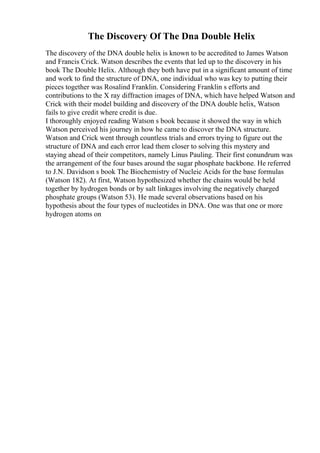 The Discovery Of The Dna Double Helix
The discovery of the DNA double helix is known to be accredited to James Watson
and Francis Crick. Watson describes the events that led up to the discovery in his
book The Double Helix. Although they both have put in a significant amount of time
and work to find the structure of DNA, one individual who was key to putting their
pieces together was Rosalind Franklin. Considering Franklin s efforts and
contributions to the X ray diffraction images of DNA, which have helped Watson and
Crick with their model building and discovery of the DNA double helix, Watson
fails to give credit where credit is due.
I thoroughly enjoyed reading Watson s book because it showed the way in which
Watson perceived his journey in how he came to discover the DNA structure.
Watson and Crick went through countless trials and errors trying to figure out the
structure of DNA and each error lead them closer to solving this mystery and
staying ahead of their competitors, namely Linus Pauling. Their first conundrum was
the arrangement of the four bases around the sugar phosphate backbone. He referred
to J.N. Davidson s book The Biochemistry of Nucleic Acids for the base formulas
(Watson 182). At first, Watson hypothesized whether the chains would be held
together by hydrogen bonds or by salt linkages involving the negatively charged
phosphate groups (Watson 53). He made several observations based on his
hypothesis about the four types of nucleotides in DNA. One was that one or more
hydrogen atoms on
 