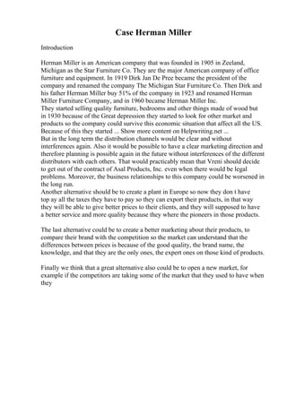 Case Herman Miller
Introduction
Herman Miller is an American company that was founded in 1905 in Zeeland,
Michigan as the Star Furniture Co. They are the major American company of office
furniture and equipment. In 1919 Dirk Jan De Pree became the president of the
company and renamed the company The Michigan Star Furniture Co. Then Dirk and
his father Herman Miller buy 51% of the company in 1923 and renamed Herman
Miller Furniture Company, and in 1960 became Herman Miller Inc.
They started selling quality furniture, bedrooms and other things made of wood but
in 1930 because of the Great depression they started to look for other market and
products so the company could survive this economic situation that affect all the US.
Because of this they started ... Show more content on Helpwriting.net ...
But in the long term the distribution channels would be clear and without
interferences again. Also it would be possible to have a clear marketing direction and
therefore planning is possible again in the future without interferences of the different
distributors with each others. That would practicably mean that Vreni should decide
to get out of the contract of Asal Products, Inc. even when there would be legal
problems. Moreover, the business relationships to this company could be worsened in
the long run.
Another alternative should be to create a plant in Europe so now they don t have
top ay all the taxes they have to pay so they can export their products, in that way
they will be able to give better prices to their clients, and they will supposed to have
a better service and more quality because they where the pioneers in those products.
The last alternative could be to create a better marketing about their products, to
compare their brand with the competition so the market can understand that the
differences between prices is because of the good quality, the brand name, the
knowledge, and that they are the only ones, the expert ones on those kind of products.
Finally we think that a great alternative also could be to open a new market, for
example if the competitors are taking some of the market that they used to have when
they
 