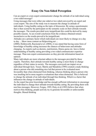 Essay On Non-Sided Perception
Can an expert or a non expert communicator change the attitude of an individual using
a two sided message?
Using messages that were either one sided or two sided conveyed by an expert and
a non expert. The aim of the study was to measure the change in attitude of
individuals. Using healthy eating as the topic of discussion. By using a questionnaire
that is then scored by the participant on the semantic scale on their attitude towards
the messages. The results provided were insignificant this could be derived by many
possible reasons. As an overall conclusion from the evidence obtained remain
inconclusive as the results proved to be insignificant.
Attitudes are a primary factor which individuals are most likely to change on a day
to day ... Show more content on Helpwriting.net ...
(2000); Holdsworth, Raymond et al. (2004), it was stated that having some form of
knowledge of healthy eating increases the chances of behaviours and attitudes
changing. As experts such as doctors, nutritionists, fitness gurus etc. have a better
understanding of healthy eating providing a two sided communicator expertise
message. Than non expert communicators as they provide information based on
opinion.
Many individuals are more reluctant adhere to the messages provided by these
experts. Therefore, their attitude towards healthy eating is most likely to change
regardless of their status in society. The messages conveyed can impact on an
individual through facts. Tesser, Martin and Mendolia (1995) created a study thinking
about a person who did something nice led that person to be evaluated more
favourably than when distracted from thinking, whereas thinking about a person who
was insulting led to more negative evaluations then when distracted. This is believed
to change the attitude of an individual through bias thinking. Which is a factor that
influences the change in attitude of individuals.
As the expert has prior knowledge and has enough sufficient information to encourage
the individual to change their attitude towards healthy eating. By providing them with
non bias messages. However, Forgas, 1995; Petty et al (1993) believe that when
motives bias thinking, people actively try to generate favourable or unfavourable
thoughts. Biased thinking
 