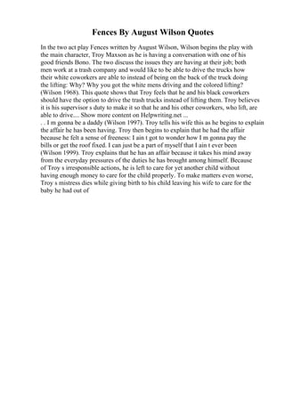 Fences By August Wilson Quotes
In the two act play Fences written by August Wilson, Wilson begins the play with
the main character, Troy Maxson as he is having a conversation with one of his
good friends Bono. The two discuss the issues they are having at their job; both
men work at a trash company and would like to be able to drive the trucks how
their white coworkers are able to instead of being on the back of the truck doing
the lifting: Why? Why you got the white mens driving and the colored lifting?
(Wilson 1968). This quote shows that Troy feels that he and his black coworkers
should have the option to drive the trash trucks instead of lifting them. Troy believes
it is his supervisor s duty to make it so that he and his other coworkers, who lift, are
able to drive.... Show more content on Helpwriting.net ...
. . I m gonna be a daddy (Wilson 1997). Troy tells his wife this as he begins to explain
the affair he has been having. Troy then begins to explain that he had the affair
because he felt a sense of freeness: I ain t got to wonder how I m gonna pay the
bills or get the roof fixed. I can just be a part of myself that I ain t ever been
(Wilson 1999). Troy explains that he has an affair because it takes his mind away
from the everyday pressures of the duties he has brought among himself. Because
of Troy s irresponsible actions, he is left to care for yet another child without
having enough money to care for the child properly. To make matters even worse,
Troy s mistress dies while giving birth to his child leaving his wife to care for the
baby he had out of
 