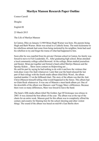 Marilyn Manson Research Paper Outline
Connor Carroll
Douglas
English III
23 March 2015
The Life of Marilyn Manson
In Canton, Ohio on January 5,1969 Brian Hugh Warner was born. His parents being
Hugh and Barb Warner. Brain was raised in a Catholic home. The main kickstarter to
his rebellious attitude had come from being molested by his neighbor, brain had used
his rebellion to try and forget the trama of what had happened to him.
Soon after he was expelled from his private Christan school in Canton, his family was
forced to move to Fort Lauderdale, FL. After graduating high school, Brian attended
a local community college called Broward. At the college, Brian studied journalism
and theater. Brian put together and formed a band called Marilyn Manson and the
Spooky Kidsin ... Show more content on Helpwriting.net ...
He said his part by saying he had nothing to do with it and how the violence that
took place wasn t his fault whatsoever. Later that year the band released the last
part of their trilogy with the fourth studio album titled Holy Wood , the album
reached number 13 on the billboard chart. The story of the album was that the Anti
Christ (Manson himself) telling what would happened in the future. This album had
no Glam Rock whatsoever. It was one of Manson s must harsh album yet. One of
the downfalls of the album was Manson s and Twiggy Marz s differences. Because
there were so many differences, Marz was forced to leave the band.
The band s fifth studio album titled The Golden Age Of Grotesque was release in
2003. It was claimed the best album of the year. The album was at the top of the
charts for an entire week. Manson goal for this album was to completely offend the
century and country for blaming him for the school shooting and other violent
things. The sound of the album was based on mid 60 s East Berlin show
 